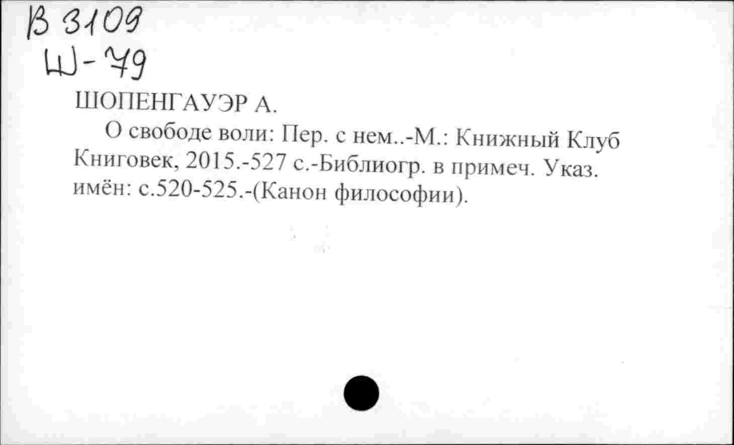 ﻿)5
ШОПЕНГАУЭР А.
О свободе воли: Пер. с нем..-М.: Книжный Клуб Книговек, 2015.-527 с.-Библиогр. в примем. Указ, имён: с.520-525.-(Канон философии).